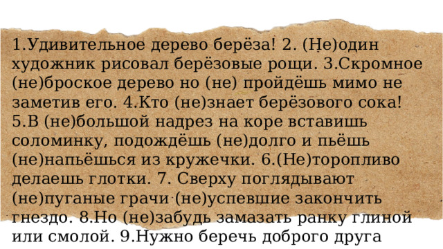 1.Удивительное дерево берёза! 2. (Не)один художник рисовал берёзовые рощи. 3.Скромное (не)броское дерево но (не) пройдёшь мимо не заметив его. 4.Кто (не)знает берёзового сока! 5.В (не)большой надрез на коре вставишь соломинку, подождёшь (не)долго и пьёшь (не)напьёшься из кружечки. 6.(Не)торопливо делаешь глотки. 7. Сверху поглядывают (не)пуганые грачи (не)успевшие закончить гнездо. 8.Но (не)забудь замазать ранку глиной или смолой. 9.Нужно беречь доброго друга человека. 