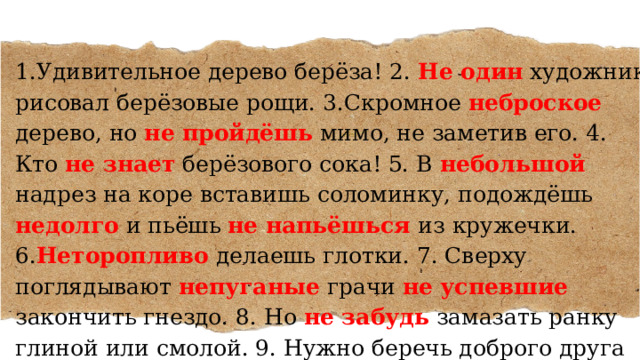 1.Удивительное дерево берёза! 2. Не один художник рисовал берёзовые рощи. 3.Скромное неброское дерево, но не пройдёшь мимо, не заметив его. 4. Кто не знает берёзового сока! 5. В небольшой надрез на коре вставишь соломинку, подождёшь недолго и пьёшь не напьёшься  из кружечки. 6. Неторопливо делаешь глотки. 7. Сверху поглядывают непуганые грачи не успевшие закончить гнездо. 8. Но не забудь замазать ранку глиной или смолой. 9. Нужно беречь доброго друга человека. 