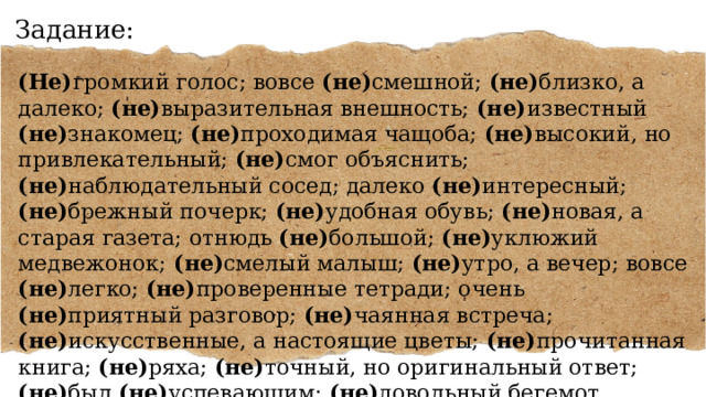 Задание: (Не) громкий голос; вовсе (не) смешной; (не) близко, а далеко; (не) выразительная внешность; (не) известный (не) знакомец; (не) проходимая чащоба; (не) высокий, но привлекательный; (не) смог объяснить; (не) наблюдательный сосед; далеко (не) интересный; (не) брежный почерк; (не) удобная обувь; (не) новая, а старая газета; отнюдь (не) большой; (не) уклюжий медвежонок; (не) смелый малыш; (не) утро, а вечер; вовсе (не) легко; (не) проверенные тетради; очень (не) приятный разговор; (не) чаянная встреча; (не) искусственные, а настоящие цветы; (не) прочитанная книга; (не) ряха; (не) точный, но оригинальный ответ; (не) был (не) успевающим; (не) довольный бегемот. 
