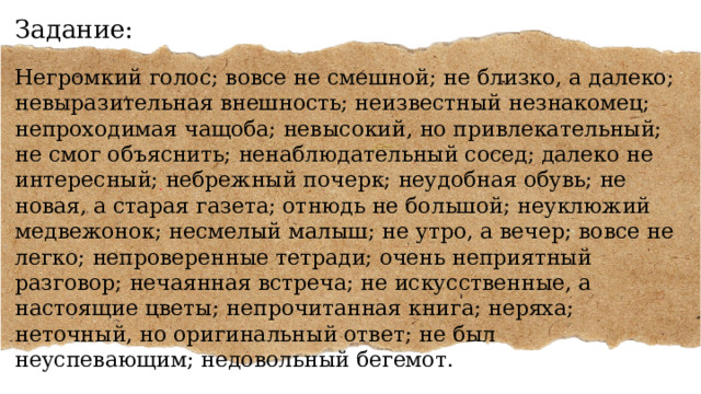 Задание: Негромкий голос; вовсе не смешной; не близко, а далеко; невыразительная внешность; неизвестный незнакомец; непроходимая чащоба; невысокий, но привлекательный; не смог объяснить; ненаблюдательный сосед; далеко не интересный; небрежный почерк; неудобная обувь; не новая, а старая газета; отнюдь не большой; неуклюжий медвежонок; несмелый малыш; не утро, а вечер; вовсе не легко; непроверенные тетради; очень неприятный разговор; нечаянная встреча; не искусственные, а настоящие цветы; непрочитанная книга; неряха; неточный, но оригинальный ответ; не был неуспевающим; недовольный бегемот. 