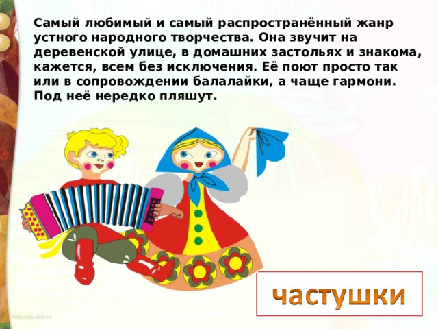 Самый любимый и самый распространённый жанр устного народного творчества. Она звучит на деревенской улице, в домашних застольях и знакома, кажется, всем без исключения. Её поют просто так или в сопровождении балалайки, а чаще гармони. Под неё нередко пляшут.  
