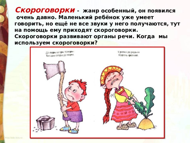 Скороговорки - жанр особенный, он появился  очень давно. Маленький ребёнок уже умеет говорить, но ещё не все звуки у него получаются, тут на помощь ему приходят скороговорки. Скороговорки развивают органы речи. Когда  мы используем скороговорки? 