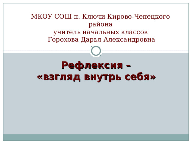 МКОУ СОШ п. Ключи Кирово-Чепецкого района  учитель начальных классов  Горохова Дарья Александровна   Рефлексия – «взгляд внутрь себя»       