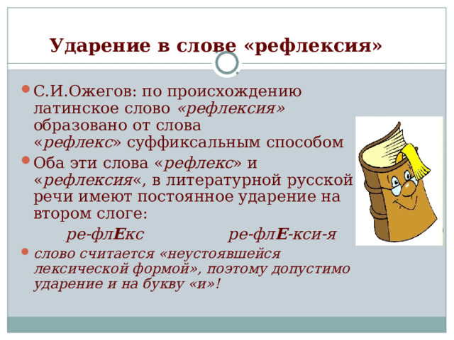 Ударение в слове «рефлексия»  С.И.Ожегов: по происхождению латинское слово  «рефлексия»   образовано от слова « рефлекс » суффиксальным способом Оба эти слова « рефлекс » и « рефлексия «, в литературной русской речи имеют постоянное ударение на втором слоге:  ре-фл Е кс ре-фл Е -кси-я слово считается «неустоявшейся лексической формой», поэтому допустимо  ударение и на букву «и»! 