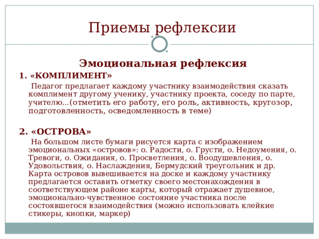 Приемы рефлексии   Эмоциональная рефлексия 1. «КОМПЛИМЕНТ »   Педагог предлагает каждому участнику взаимодействия сказать комплимент другому ученику, участнику проекта, соседу по парте, учителю… (отметить его работу, его роль, активность, кругозор, подготовленность, осведомленность в теме) 2. «ОСТРОВА»  На большом листе бумаги рисуется карта с изображением эмоциональных «островов»: о. Радости, о. Грусти, о. Недоумения, о. Тревоги, о. Ожидания, о. Просветления, о. Воодушевления, о. Удовольствия, о. Наслаждения, Бермудский треугольник и др. Карта островов вывешивается на доске и каждому участнику предлагается оставить отметку своего местонахождения в соответствующем районе карты, который отражает душевное, эмоционально-чувственное состояние участника после состоявшегося взаимодействия (можно использовать клейкие стикеры, кнопки, маркер) 