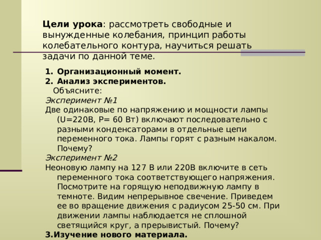 Цели урока : рассмотреть свободные и вынужденные колебания, принцип работы колебательного контура, научиться решать задачи по данной теме. Организационный момент. Анализ экспериментов.  Объясните: Эксперимент №1 Две одинаковые по напряжению и мощности лампы ( U= 220В, Р= 60 Вт) включают последовательно с разными конденсаторами в отдельные цепи переменного тока. Лампы горят с разным накалом. Почему? Эксперимент №2 Неоновую лампу на 127 В или 220В включите в сеть переменного тока соответствующего напряжения. Посмотрите на горящую неподвижную лампу в темноте. Видим непрерывное свечение. Приведем ее во вращение движения с радиусом 25-50 см. При движении лампы наблюдается не сплошной светящийся круг, а прерывистый. Почему? 3.Изучение нового материала. 