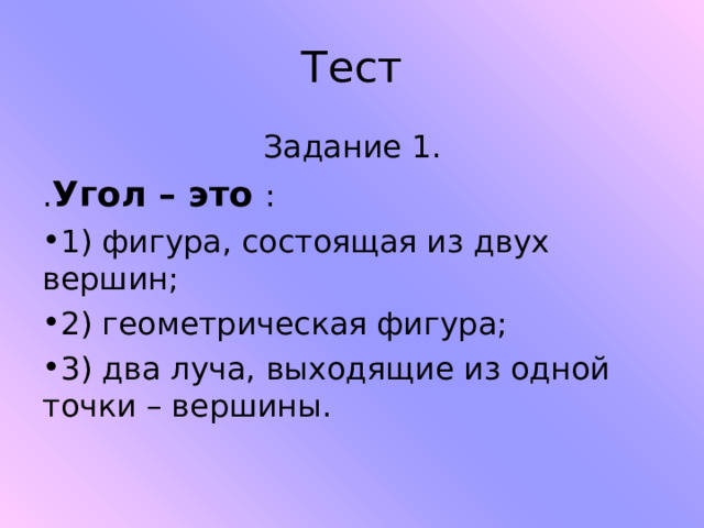 Тест Задание 1. . Угол – это : 1) фигура, состоящая из двух вершин; 2) геометрическая фигура; 3) два луча, выходящие из одной точки – вершины.   