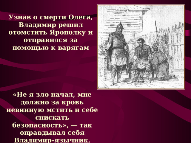 Узнав о смерти Олега, Владимир решил отомстить Ярополку и отправился за помощью к варягам «Не я зло начал, мне должно за кровь невинную мстить и себе снискать безопасность», — так оправдывал себя Владимир-язычник, готовясь выступить против Ярополка. 