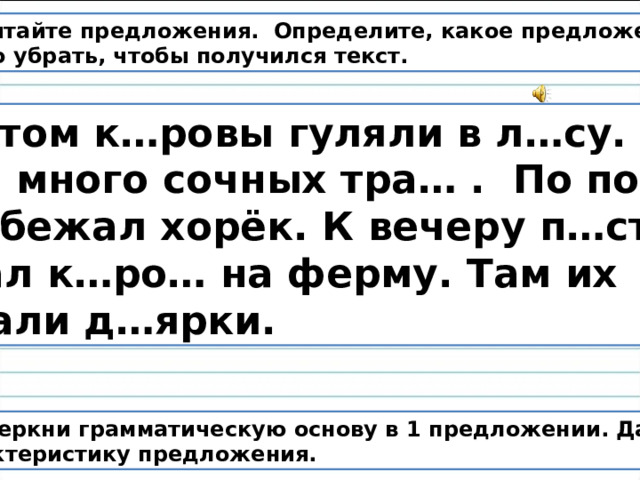 Прочитайте предложения. Определите, какое предложение нужно убрать, чтобы получился текст.  Летом к…ровы гуляли в л…су. Там много сочных тра… . По полю пробежал хорёк. К вечеру п…стух  гнал к…ро… на ферму. Там их ждали д…ярки. Подчеркни грамматическую основу в 1 предложении. Дай характеристику предложения. 