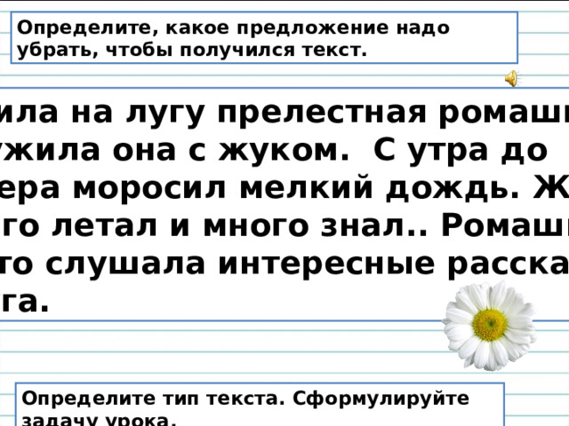 Определите, какое предложение надо убрать, чтобы получился текст.  Жила на лугу прелестная ромашка. Дружила она с жуком. С утра до вечера моросил мелкий дождь. Жук много летал и много знал.. Ромашка часто слушала интересные рассказы друга. Определите тип текста. Сформулируйте задачу урока. 