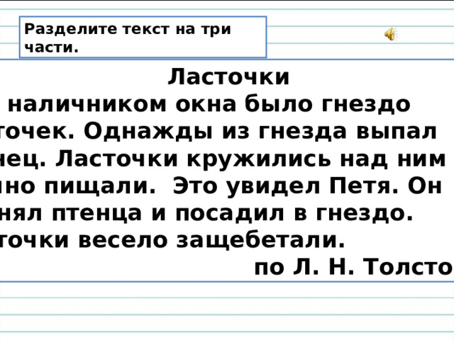 Разделите текст на три части.  Ласточки Над наличником окна было гнездо ласточек. Однажды из гнезда выпал птенец. Ласточки кружились над ним и звучно пищали. Это увидел Петя. Он поднял птенца и посадил в гнездо. Ласточки весело защебетали.  по Л. Н. Толстому 