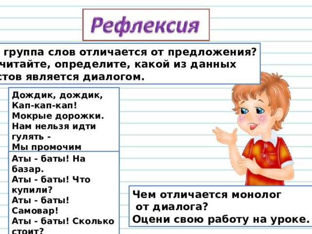Чем группа слов отличается от предложения? Прочитайте, определите, какой из данных текстов является диалогом. Дождик, дождик,   Кап-кап-кап!   Мокрые дорожки.   Нам нельзя идти гулять -  Мы промочим ножки. Аты - баты! На базар.  Аты - баты! Что купили?  Аты - баты! Самовар!  Аты - баты! Сколько стоит?  Аты - баты! Три рубля.  Аты - баты! Он какой?  Аты - баты! Золотой! Чем отличается монолог  от диалога? Оцени свою работу на уроке. 