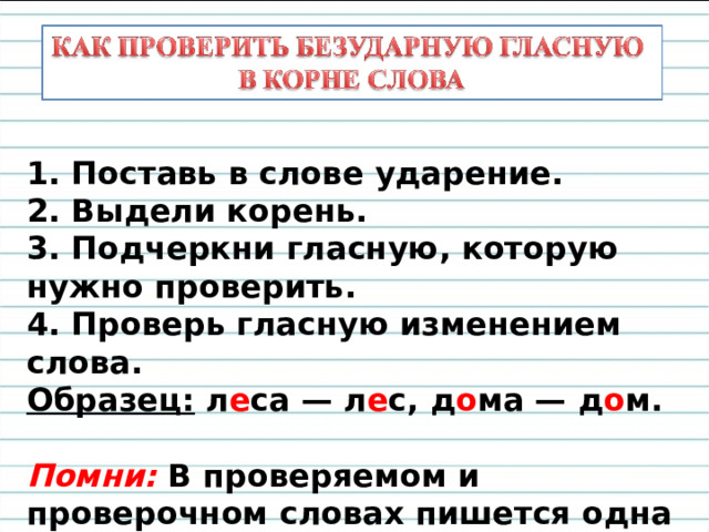 1. Поставь в слове ударение. 2. Выдели корень. 3. Подчеркни гласную, которую нужно проверить. 4. Проверь гласную изменением слова. Образец: л е са — л е с, д о ма — д о м.  Помни: В проверяемом и проверочном словах пишется одна и та же буква. 