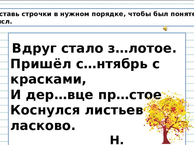 Расставь строчки в нужном порядке, чтобы был понятен смысл.   Вдруг стало з…лотое. Пришёл с…нтябрь с красками,  И дер…вце пр…стое  Коснулся листьев ласково.  Н. Светлячок 