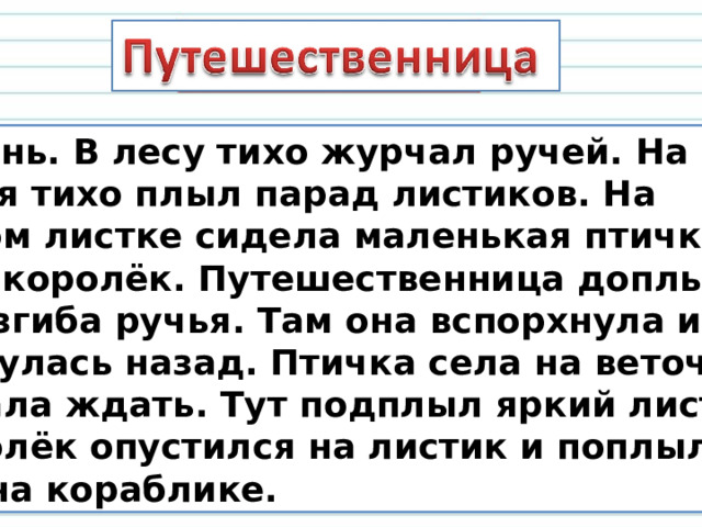  Осень. В лесу тихо журчал ручей. На воде ручья тихо плыл парад листиков. На одном листке сидела маленькая птичка. Это –королёк. Путешественница доплыла до изгиба ручья. Там она вспорхнула и вернулась назад. Птичка села на веточку и стала ждать. Тут подплыл яркий листик. Королёк опустился на листик и поплыл, как на кораблике. 