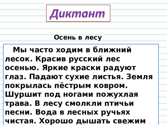 Осень в лесу  Мы часто ходим в ближний лесок. Красив русский лес осенью. Яркие краски радуют глаз. Падают сухие листья. Земля покрылась пёстрым ковром. Шуршит под ногами пожухлая трава. В лесу смолкли птичьи песни. Вода в лесных ручьях чистая. Хорошо дышать свежим воздухом. 