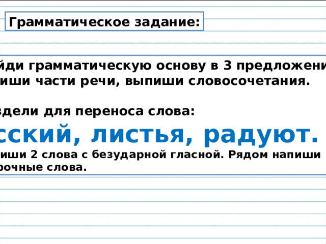 Грамматическое задание: Найди грамматическую основу в 3 предложении,  подпиши части речи, выпиши словосочетания.  2. Раздели для переноса слова: Русский, листья, радуют. 3. Выпиши 2 слова с безударной гласной. Рядом напиши проверочные слова. 