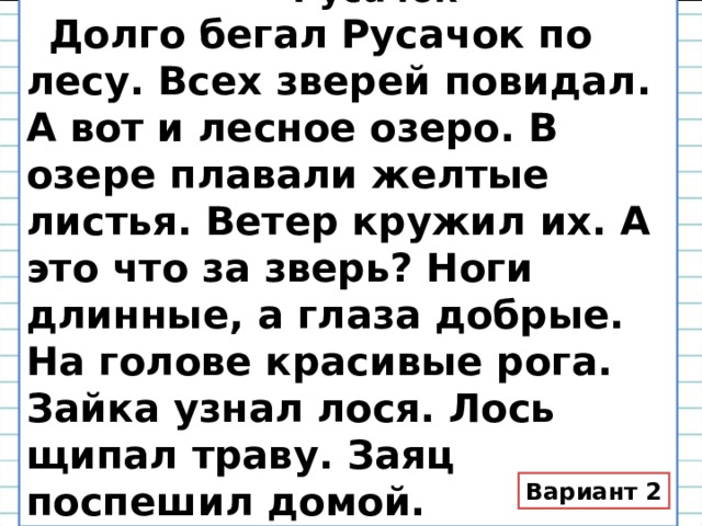  Русачок  Долго бегал Русачок по лесу. Всех зверей повидал. А вот и лесное озеро. В озере плавали желтые листья. Ветер кружил их. А это что за зверь? Ноги длинные, а глаза добрые. На голове красивые рога. Зайка узнал лося. Лось щипал траву. Заяц поспешил домой. Вариант 2 