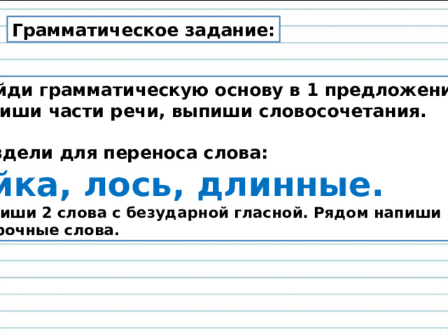 Грамматическое задание: Найди грамматическую основу в 1 предложении,  подпиши части речи, выпиши словосочетания.  2. Раздели для переноса слова: Зайка, лось, длинные. 3. Выпиши 2 слова с безударной гласной. Рядом напиши проверочные слова. 