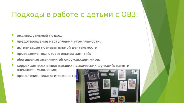 Подходы в работе с детьми с ОВЗ: индивидуальный подход; предотвращение наступления утомляемости; активизация познавательной деятельности; проведение подготовительных занятий; обогащение знаниями об окружающем мире; коррекция всех видов высших психических функций: памяти, внимания, мышления; проявление педагогического такта. 