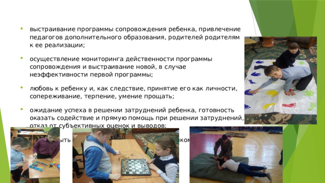 выстраивание программы сопровождения ребенка, привлечение педагогов дополнительного образования, родителей родителям к ее реализации; осуществление мониторинга действенности программы сопровождения и выстраивание новой, в случае неэффективности первой программы; любовь к ребенку и, как следствие, принятие его как личности, сопереживание, терпение, умение прощать; ожидание успеха в решении затруднений ребенка, готовность оказать содействие и прямую помощь при решении затруднений, отказ от субъективных оценок и выводов; умение быть товарищем, партнером, защитником для ребенка. 