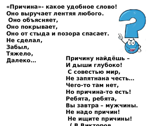«Причина»- какое удобное слово!  Оно выручает лентяя любого.   Оно объясняет,  Оно покрывает,  Оно от стыда и позора спасает.  Не сделал,  Забыл,  Тяжело,  Далеко…   Причину найдёшь –  И дыши глубоко!   С совестью мир,  Не запятнана честь…  Чего-то там нет,  Но причина-то есть!  Ребята, ребята,  Вы завтра – мужчины.  Не надо причин!   Не ищите причины!    ( В.Викторов 