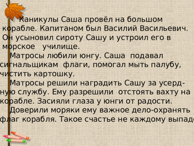  Каникулы Саша провёл на большом  корабле. Капитаном был Василий Васильевич.  Он усыновил сироту Сашу и устроил его в  морское училище.  Матросы любили юнгу. Саша подавал сигнальщикам флаги, помогал мыть палубу, чистить картошку.  Матросы решили наградить Сашу за усерд- ную службу. Ему разрешили отстоять вахту на корабле. Засияли глаза у юнги от радости.  Доверили моряки ему важное дело-охранять флаг корабля. Такое счастье не каждому выпадет! 