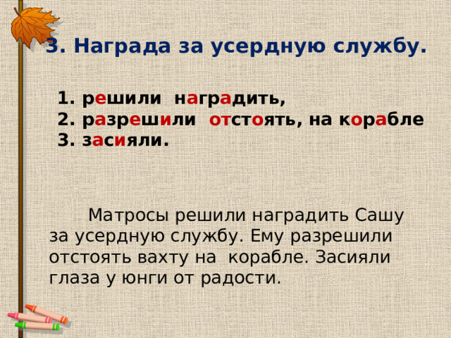 3. Награда за усердную службу. 1. р е шили н а гр а дить, 2. р а зр е ш и ли от ст о ять, на к о р а бле 3. з а с и яли.  Матросы решили наградить Сашу за усердную службу. Ему разрешили отстоять вахту на корабле. Засияли глаза у юнги от радости. 