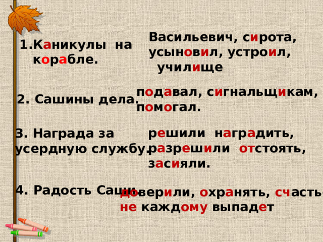 Васильевич, с и рота, усын о в и л, устро и л,  учил и ще 1.К а никулы на  к о р а бле. п о д а вал, с и гнальщ и кам, п о м о гал. 2. Сашины дела. р е шили н а гр а дить, р а зр е ш и ли от стоять, з а с и яли. 3. Награда за усердную службу. 4. Радость Саши. до вер и ли, о хр а нять, сч астье, не кажд ому выпад е т 