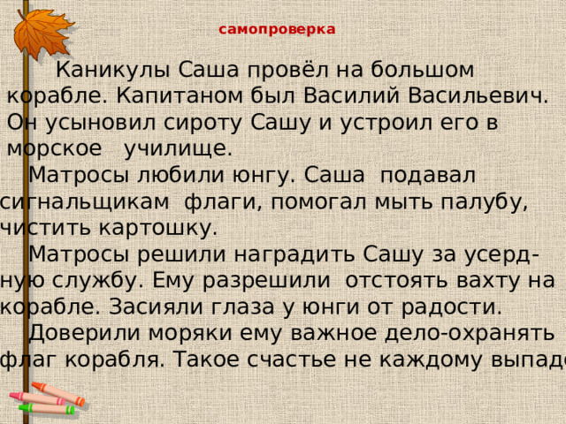 самопроверка  Каникулы Саша провёл на большом  корабле. Капитаном был Василий Васильевич.  Он усыновил сироту Сашу и устроил его в  морское училище.  Матросы любили юнгу. Саша подавал сигнальщикам флаги, помогал мыть палубу, чистить картошку.  Матросы решили наградить Сашу за усерд- ную службу. Ему разрешили отстоять вахту на корабле. Засияли глаза у юнги от радости.  Доверили моряки ему важное дело-охранять флаг корабля. Такое счастье не каждому выпадет! 