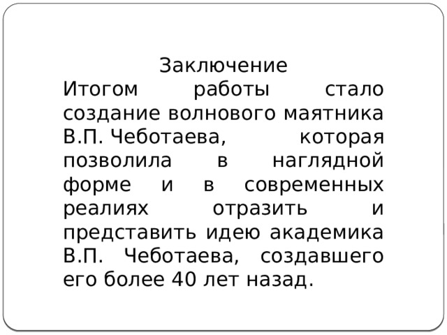 Заключение Итогом работы стало создание волнового маятника В.П. Чеботаева, которая позволила в наглядной форме и в современных реалиях отразить и представить идею академика В.П. Чеботаева, создавшего его более 40 лет назад. 
