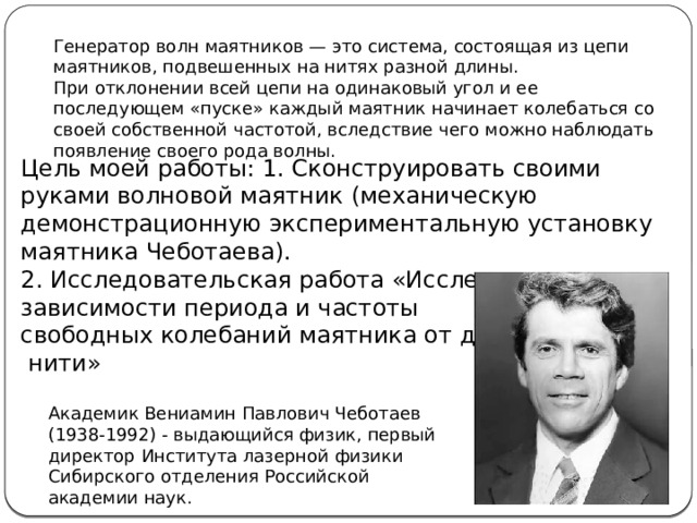 Генератор волн маятников — это система, состоящая из цепи маятников, подвешенных на нитях разной длины. При отклонении всей цепи на одинаковый угол и ее последующем «пуске» каждый маятник начинает колебаться со своей собственной частотой, вследствие чего можно наблюдать появление своего рода волны. Цель моей работы: 1. Сконструировать своими руками волновой маятник (механическую демонстрационную экспериментальную установку маятника Чеботаева). 2. Исследовательская работа «Исследование зависимости периода и частоты свободных колебаний маятника от длины  нити» Академик Вениамин Павлович Чеботаев (1938-1992) - выдающийся физик, первый директор Института лазерной физики Сибирского отделения Российской академии наук.  