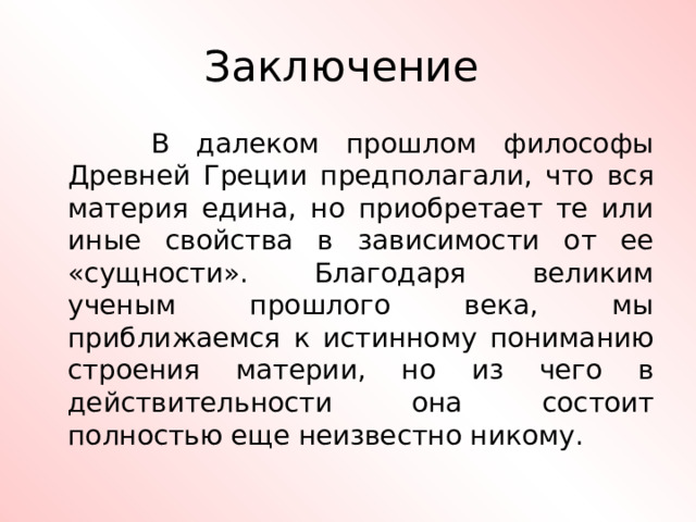 Заключение  В далеком прошлом философы Древней Греции предполагали, что вся материя едина, но приобретает те или иные свойства в зависимости от ее «сущности». Благодаря великим ученым прошлого века, мы приближаемся к истинному пониманию строения материи, но из чего в действительности она состоит полностью еще неизвестно никому. 