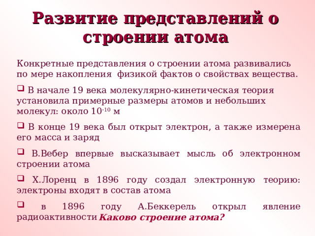 Развитие представлений о строении атома Конкретные представления о строении атома развивались по мере накопления физикой фактов о свойствах вещества.  В начале 19 века молекулярно-кинетическая теория установила примерные размеры атомов и небольших молекул: около 10 -10 м  В конце 19 века был открыт электрон, а также измерена его масса и заряд  В.Вебер впервые высказывает мысль об электронном строении атома  Х.Лоренц в 1896 году создал электронную теорию: электроны входят в состав атома  в 1896 году А.Беккерель открыл явление радиоактивности Каково строение атома? 