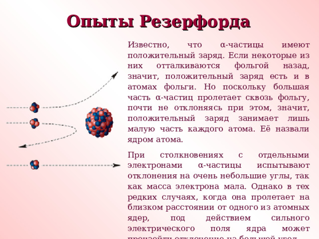 Опыты Резерфорда Известно, что α -частицы имеют положительный заряд. Если некоторые из них отталкиваются фольгой назад, значит, положительный заряд есть и в атомах фольги. Но поскольку большая часть α -частиц пролетает сквозь фольгу, почти не отклоняясь при этом, значит, положительный заряд занимает лишь малую часть каждого атома. Её назвали ядром атома. При столкновениях с отдельными электронами α -частицы испытывают отклонения на очень небольшие углы, так как масса электрона мала. Однако в тех редких случаях, когда она пролетает на близком расстоянии от одного из атомных ядер, под действием сильного электрического поля ядра может произойти отклонение на большой угол. 