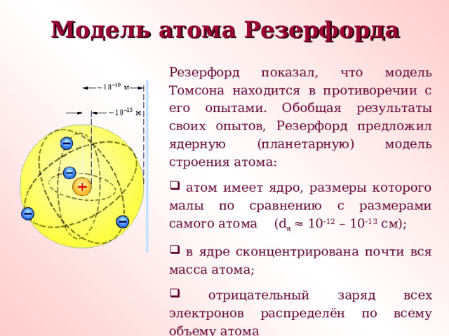 Модель атома Резерфорда Модель атома Резерфорда Резерфорд показал, что модель Томсона находится в противоречии с его опытами. Обобщая результаты своих опытов, Резерфорд предложил ядерную (планетарную) модель строения атома:  атом имеет ядро, размеры которого малы по сравнению с размерами самого атома ( d я ≈ 10 -12 – 10 -13 см);  в ядре сконцентрирована почти вся масса атома;  отрицательный заряд всех электронов распределён по всему объему атома 