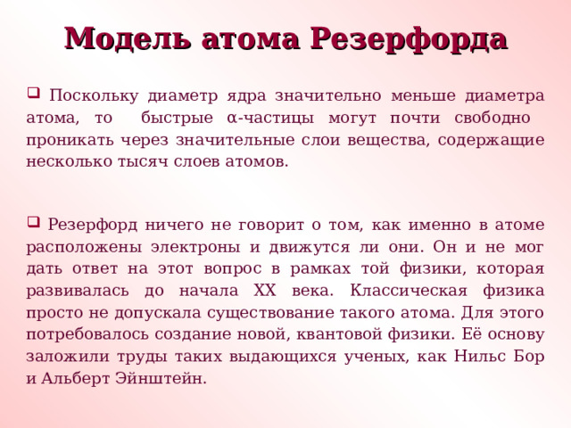 Модель атома Резерфорда  Поскольку диаметр ядра значительно меньше диаметра атома, то быстрые α -частицы могут почти свободно проникать через значительные слои вещества, содержащие несколько тысяч слоев атомов.  Резерфорд ничего не говорит о том, как именно в атоме расположены электроны и движутся ли они. Он и не мог дать ответ на этот вопрос в рамках той физики, которая развивалась до начала ХХ века. Классическая физика просто не допускала существование такого атома. Для этого потребовалось создание новой, квантовой физики. Её основу заложили труды таких выдающихся ученых, как Нильс Бор и Альберт Эйнштейн. 