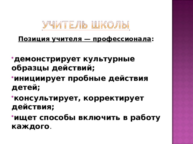 Позиция учителя — профессионала : демонстрирует культурные образцы действий; инициирует пробные действия детей; консультирует, корректирует действия; ищет способы включить в работу каждого .   