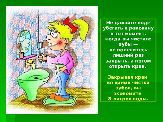 Не давайте воде убегать в раковину в тот момент, когда вы чистите зубы — не поленитесь лишний раз закрыть, а потом открыть кран.  Закрывая кран во время чистки зубов, вы экономите 8 литров воды. 