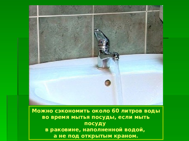 Можно сэкономить около 60 литров воды во время мытья посуды, если мыть посуду в раковине, наполненной водой, а не под открытым краном. 