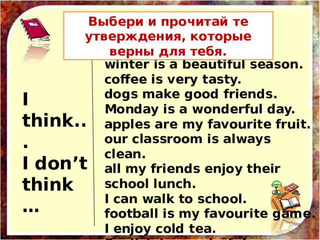Выбери и прочитай те утверждения, которые верны для тебя. winter is a beautiful season.  coffee is very tasty.  dogs make good friends.  Monday is a wonderful day.  apples are my favourite fruit.  our classroom is always clean.  all my friends enjoy their school lunch.  I can walk to school.  football is my favourite game.  I enjoy cold tea.  English is wonderful. I think...  I don’t think… 