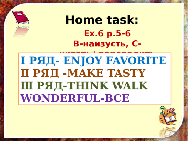 Home task: Ех.6 р.5-6  В-наизусть, С- читать+переводить Ⅰ РЯД- ENJOY FAVORITE  Ⅱ РЯД -MAKE TASTY  Ⅲ РЯД-THINK WALK  WONDERFUL-ВСЕ 