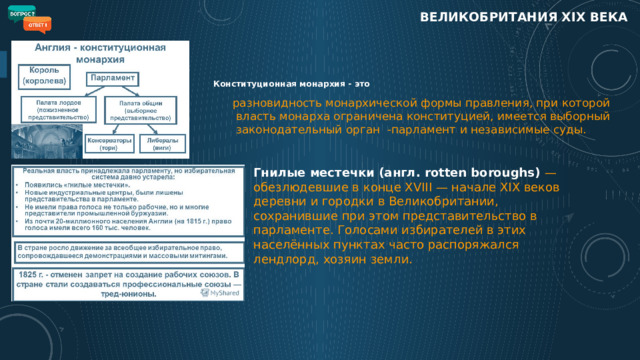 ВЕЛИКОБРИТАНИЯ XIX века Конституционная монархия - это разновидность монархической формы правления, при которой власть монарха ограничена конституцией, имеется выборный законодательный орган  -парламент и независимые суды.  Гнилые местечки (англ. rotten boroughs) — обезлюдевшие в конце XVIII — начале XIX веков деревни и городки в Великобритании, сохранившие при этом представительство в парламенте. Голосами избирателей в этих населённых пунктах часто распоряжался лендлорд, хозяин земли.  