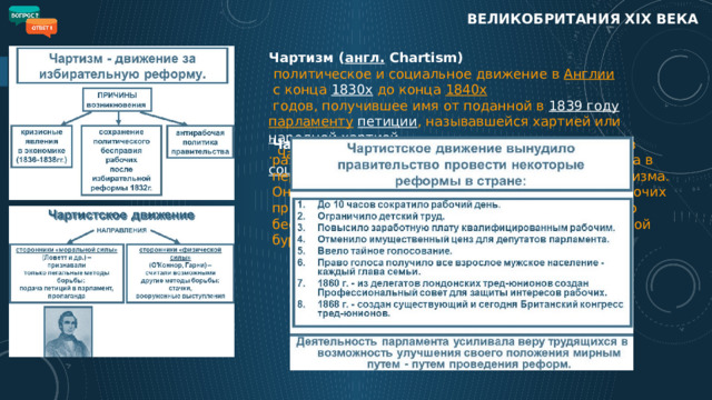 ВЕЛИКОБРИТАНИЯ XIX века Чартизм ( англ.  Chartism)    политическое и социальное движение в  Англии  с конца  1830х  до конца  1840х  годов, получившее имя от поданной в  1839 году   парламенту   петиции , называвшейся хартией или  народной хартией . Чартизм можно считать предшественником  социал-демократии Чартистское движение   составило высший этап в развитии освободительной борьбы рабочего класса в период, предшествовавший возникновению марксизма. Оно явилось революционной формой протеста рабочих против капиталистического гнёта и политического бесправия, против монополии лендлордов и крупной буржуазии на власть.  