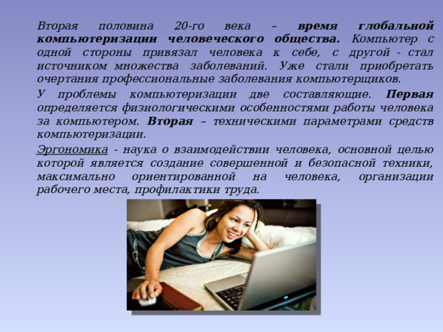  Вторая половина 20-го века – время глобальной компьютеризации человеческого общества. Компьютер с одной стороны привязал человека к себе, с другой  -  стал источником  множества заболеваний. Уже стали приобретать очертания профессиональные заболевания компьютерщиков.    У проблемы компьютеризации две составляющие. Первая определяется физиологическими особенностями работы человека за компьютером. Вторая – техническими параметрами средств компьютеризации.  Эргономика - наука о взаимодействии человека, основной целью которой является создание совершенной и безопасной техники, максимально ориентированной на человека, организации рабочего места, профилактики труда. 