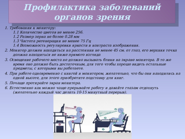 Профилактика заболеваний органов зрения 1. Требования к монитору:   1.1 Количество цветов не менее 256.   1.2 Размер зерна не более 0.28 мм   1.3 Частота регенерации не менее 75 Гц   1.4 Возможность регулировки яркости и контраста изображения. 2. Монитор должен находиться на расстоянии не менее 45 см. от глаз, его верхняя точка должна находиться не ниже прямого взгляда 3. Освещение рабочего места не должно вызывать блики на экране монитора. В то же время оно должно быть достаточным, для того чтобы хорошо видеть остальные предметы, с которыми вы работаете. 4. При работе одновременно с книгой и монитором, желательно, что бы они находились на одной высоте, для этого приобретите подставку для книг. 5. Почаще протирайте экран монитора. 6. Естественно как можно чаще прерывайте работу и давайте глазам отдохнуть (желательно каждый час делать 10-15 минутный перерыв). 