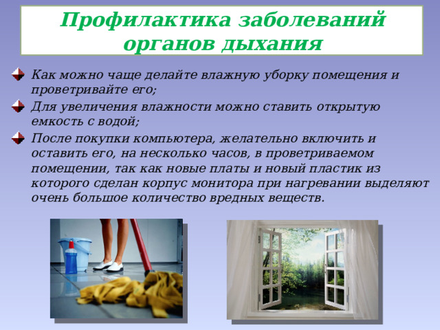  Профилактика заболеваний органов дыхания   Как можно чаще делайте влажную уборку помещения и проветривайте его; Для увеличения влажности можно ставить открытую емкость с водой; После покупки компьютера, желательно включить и оставить его, на несколько часов, в проветриваемом помещении, так как новые платы и новый пластик из которого сделан корпус монитора при нагревании выделяют очень большое количество вредных веществ. 