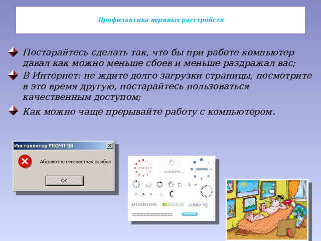  Профилактика нервных расстройств   Постарайтесь сделать так, что бы при работе компьютер давал как можно меньше сбоев и меньше раздражал вас; В Интернет: не ждите долго загрузки страницы, посмотрите в это время другую, постарайтесь пользоваться качественным доступом; Как можно чаще прерывайте работу с компьютером . 