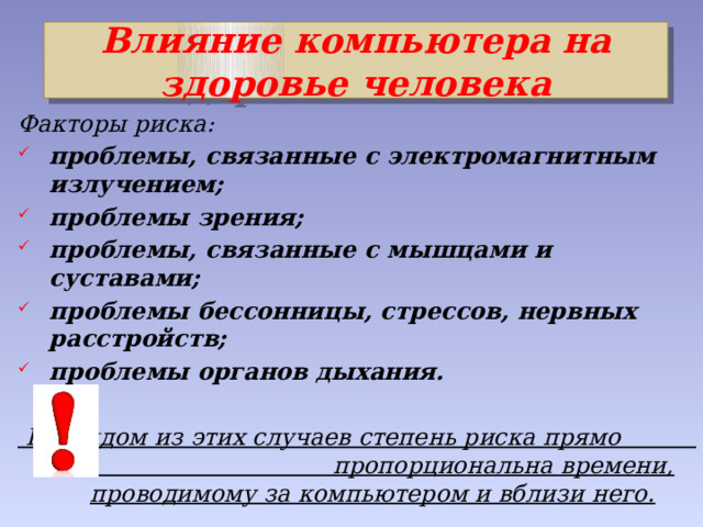Влияние компьютера на здоровье человека Факторы риска: проблемы, связанные с электромагнитным излучением; проблемы зрения; проблемы, связанные с мышцами и суставами; проблемы бессонницы, стрессов, нервных расстройств; проблемы органов дыхания.   В каждом из этих случаев степень риска прямо пропорциональна времени, проводимому за компьютером и вблизи него. 
