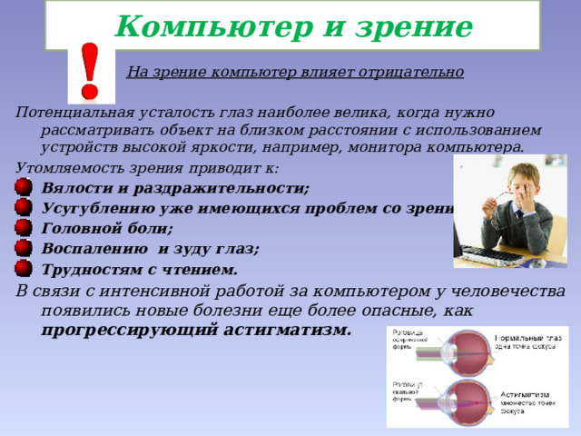 Компьютер и зрение На зрение компьютер влияет отрицательно  Потенциальная усталость глаз наиболее велика, когда нужно рассматривать объект на близком расстоянии с использованием устройств высокой яркости, например, монитора компьютера. Утомляемость зрения приводит к: Вялости и раздражительности; Усугублению уже имеющихся проблем со зрением; Головной боли; Воспалению и зуду глаз; Трудностям с чтением. В связи с интенсивной работой за компьютером у человечества появились новые болезни еще более опасные, как прогрессирующий астигматизм.  